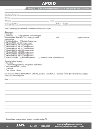 APOIO
196
COTAÇÃO DE PLATAFORMA HIDRÁULICA PARA DEFICIENTE FÍSICO
Selecione as opções desejadas, somente 1 modelo por cotação.
Quantidade:
Instalação:
Instalado Só equipamento sem instalação
Dimensões em metros da caixa de poço: frente m x m profundidade
Uso principal:
Edifício Público Edifício Residencial
Modelo PH50 até 500mm percurso
Modelo PH100 até 1000mm percurso
Modelo PH150 até 1500mm percurso
Modelo PH200 até 2000mm percurso
Modelo PH250 até 2500mm percurso
Modelo PH300 até 3000mm percurso
Modelo PH350 até 3500mm percurso
Modelo PH400 até 4000mm percurso
Portas Opostas Portas Adjacentes Unilaterais, todas do mesmo lado
*Características básicas:
• Hidráulica
• Acabamento aço carbono com pintura eletrostática
• Velocidade 6m/min - 0,1m/s
• 2 paradas
• Poço mínimo 150mm
Nos modelos PH250, PH300, PH350 e PH400, a cabina é aberta mas a caixa de corrida deverá ser enclausurada e
executada pelo comprador.
Obs.:
* Dimensões e características básicas, consulte página 76.
___________________________
___________________ ____________________
Solicitante/Empresa:
Contato:
Telefone: e-mail:
Endereço da Obra: Cidade / Estado:
 