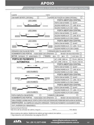 197
APOIO
COTAÇÃO OPERADOR E PORTA DE PAVIMENTO ABERTURA “CENTRAL”
Imprescindível Informar:
Vão livre útil da entrada da cabina, largura mm x mm altura
Altura externa da cabina: distância da soleira ao topo externo da cabina mm
• Veja desenho com dimensões nas páginas 56 e 81.
 