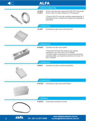 20
J1LI016
J1LI017
COROA E SEM FIM
J1LI007
CORREDIÇA
Corrediça de nylon para soleira
• Para porta Fermator/Sur sempre usar suporte
concêntrico com rosca 3/8¨ Cod. H104482
• Também usado no operador e na porta de pavimento
automática Alfa, usar suporte excentrico com rosca 1/4¨
Cod. H104495
CORREDIÇA
I100015
CORREDIÇA
H101623
CORREDIÇA
H102574
CORREIA
C
Coroa e sem fim para máquina R-15 Ø 275 Z 42 grande
Coroa e Sem Fim para máquina R Z 20 pequena
• Coroa e Sem Fim não são vendidos separadamente, é
necessário enviar a máquina de tração para avaliação e
orçamento.
Corrediça de nylon para contra-peso lift
H104441
Corrediça de nylon p/ porta pantográfica
Corrediça de nylon para porta Selcon
Correia para operador 6 canais
 