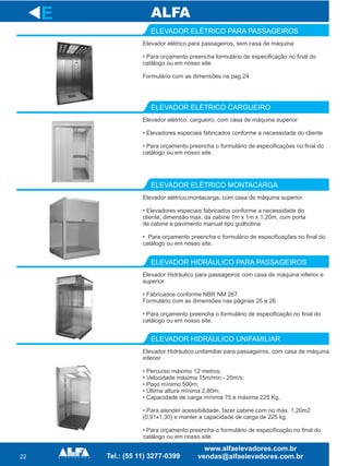 22
ELEVADOR ELÉTRICO PARA PASSAGEIROS
ELEVADOR ELÉTRICO CARGUEIRO
Elevador elétrico,montacarga, com casa de máquina superior
• Elevadores especiais fabricados conforme a necessidade do
cliente, dimensão max. da cabine 1m x 1m x 1,20m, com porta
de cabine e pavimento manual tipo guilhotina
• Para orçamento preencha o formulário de especificações no final do
catálogo ou em nosso site.
ELEVADOR ELÉTRICO MONTACARGA
ELEVADOR HIDRÁULICO PARA PASSAGEIROS
ELEVADOR HIDRÁULICO UNIFAMILIAR
E
Elevador elétrico para passageiros, sem casa de máquina
• Para orçamento preencha formulário de especificação no final do
catálogo ou em nosso site.
Formulário com as dimensões na pag.24
Elevador elétrico, cargueiro, com casa de máquina superior
• Elevadores especiais fabricados conforme a necessidade do cliente
• Para orçamento preencha o formulário de especificações no final do
catálogo ou em nosso site.
Elevador Hidráulico para passageiros com casa de máquina inferior e
superior
• Fabricados conforme NBR NM 267.
Formulário com as dimensões nas páginas 25 e 26
• Para orçamento preencha o formulário de especificação no final do
catálogo ou em nosso site.
Elevador Hidráulico unifamiliar para passageiros, com casa de máquina
inferior
• Percurso máximo 12 metros;
• Velocidade máxima 15m/min - 25m/s;
• Poço mínimo 500m;
• Última altura mínima 2,80m;
• Capacidade de carga mínima 75 e máxima 225 Kg.
• Para atender acessibilidade, fazer cabine com no máx. 1,20m2
(0,91x1,30) e manter a capacidade de carga de 225 kg.
• Para orçamento preencha o formulário de especificação no final do
catálogo ou em nosso site.
 