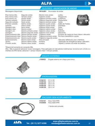 27
E
ELEVOICE - ANUNCIADOR DE ANDAR
ENGATE EXTERNO
ENGRAXADEIRA
ENCODER SEM ACOPLAMENTO
J100022
H100151
H100152
H100153
H100154
H100155
Engate externo em chapa para trinco
01 X 1/8¨
02 X 1/4¨
03 X 1/4¨
04 X 1/4¨
05 X 1/4¨
M1HJ001 Anunciador de andar
Piso menos três;
Piso menos dois;
Piso menos um;
Terceiro subsolo;
Segundo subsolo;
Primeiro subsolo;
Subsolo;
Garagem três;
Garagem dois;
Garagem um;
Garagem;
Estacionamento três;
Estacionamento dois;
Estacionamento um;
Estacionamento;
Terreo;
Primeiro andar;
Segundo andar;
Terceiro andar;
Quarto andar;
Quinto andar;
Sexto andar;
Sétimo andar;
Oitavo andar;
Nono andar;
Décimo andar;
Décimo primeiro andar;
Décimo segundo andar;
Décimo terceiro andar;
Décimo Quarto andar;
Décimo quinto andar;
Décimo sexto andar;
Décimo sétimo andar;
Décimo oitavo andar;
Décimo nono andar;
Vigésimo andar;
Vigésimo primeiro andar;
Vigésimo segundo andar;
Vigésimo terceiro andar;
Vigésimo quarto andar;
Vigésimo quinto andar;
Vigésimo sexto andar;
Vigésimo sétimo andar;
Vigésimo oitavo andar;
Vigésimo nono andar;
Trigésimo andar;
Trigésimo primeiro andar;
Trigésimo segundo andar;
Piso principal;
Portaria;
Acesso;
Lobby;
Playground;
Cobertura;
Restaurante;
Saída;
Salão de Festas;
Sobreloja;
Sobe;
Desce;
Subindo;
Descendo;
Excesso de carga por favor deixe o elevador;
Por favor desobstruir a porta;
*Elevador defeituoso use o interfone;
*Operação de emergência deixe o elevador;
*Aperte o número do andar de destino.
H104161
H104956
Para 1024 PPR
Para 5000 PPR
• Venda sob consulta
*Disponível somente em comando Alfa.
Obs.: Não é possível adicionar novas mensagens. Para aplicação em elevadores multimarcas, funciona com a fonte e a
interface do IPD Serial, adicionar 1 sensor indutivo mais 1 imã por parada.
Mensagens disponíveis:
 