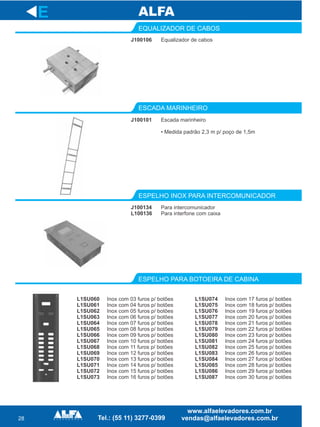 28
EQUALIZADOR DE CABOS
ESCADA MARINHEIRO
ESPELHO INOX PARA INTERCOMUNICADOR
E
J100106 Equalizador de cabos
J100101 Escada marinheiro
• Medida padrão 2,3 m p/ poço de 1,5m
J100134
L100136
Para intercomunicador
Para interfone com caixa
ESPELHO PARA BOTOEIRA DE CABINA
L1SU060
L1SU061
L1SU062
L1SU063
L1SU064
L1SU065
L1SU066
L1SU067
L1SU068
L1SU069
L1SU070
L1SU071
L1SU072
L1SU073
Inox com 03 furos p/ botões
Inox com 04 furos p/ botões
Inox com 05 furos p/ botões
Inox com 06 furos p/ botões
Inox com 07 furos p/ botões
Inox com 08 furos p/ botões
Inox com 09 furos p/ botões
Inox com 10 furos p/ botões
Inox com 11 furos p/ botões
Inox com 12 furos p/ botões
Inox com 13 furos p/ botões
Inox com 14 furos p/ botões
Inox com 15 furos p/ botões
Inox com 16 furos p/ botões
L1SU074
L1SU075
L1SU076
L1SU077
L1SU078
L1SU079
L1SU080
L1SU081
L1SU082
L1SU083
L1SU084
L1SU085
L1SU086
L1SU087
Inox com 17 furos p/ botões
Inox com 18 furos p/ botões
Inox com 19 furos p/ botões
Inox com 20 furos p/ botões
Inox com 21 furos p/ botões
Inox com 22 furos p/ botões
Inox com 23 furos p/ botões
Inox com 24 furos p/ botões
Inox com 25 furos p/ botões
Inox com 26 furos p/ botões
Inox com 27 furos p/ botões
Inox com 28 furos p/ botões
Inox com 29 furos p/ botões
Inox com 30 furos p/ botões
 