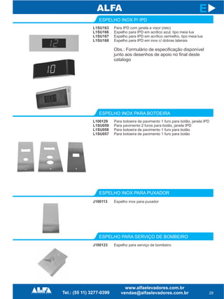 L1SU163
L1SU166
L1SU167
L1SU168
ESPELHO INOX P/ IPD
ESPELHO INOX PARA PUXADOR
ESPELHO PARA SERVIÇO DE BOMBEIRO
J100113
29
E
Para IPD com janela e visor (reto)
Espelho para IPD em acrilico azul, tipo meia lua
Espelho para IPD em acrílico vermelho, tipo meia lua
Espelho para IPD em inox c/ dobras laterais
Espelho inox para puxador
L100129
L1SU059
L1SU058
L1SU057
ESPELHO INOX PARA BOTOEIRA
Para botoeira de pavimento 1 furo para botão, janela IPD
Para pavimento 2 furos para botão, janela IPD
Para botoeira de pavimento 1 furo para botão
Para botoeira de pavimento 1 furo para botão
J100123 Espelho para serviço de bombeiro
Obs.: Formulário de especificação disponível
junto aos desenhos de apoio no final deste
catalogo
 