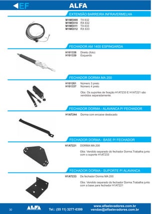 30
EXTENSÃO BARREIRA INFRAVERMELHA
FECHADOR AM 1400 ESPINGARDA
FECHADOR DORMA MA 200
EF
M1ME009
M1ME010
M1ME011
M1ME012
TX 632
RX 632
TX 633
RX 633
H101338
H101339
Direito (foto)
Esquerdo
H101261
H101337
Número 3 preto
Número 4 preto
Obs: Os suportes de fixação H1AT233 E H1AT221 são
vendidos separadamente.
FECHADOR DORMA - ALAVANCA P/ FECHADOR
H1AT244 Dorma com encaixe deslocado
H1AT221
FECHADOR DORMA - BASE P/ FECHADOR
DORMA MA 200
Obs: Vendido separado do fechador Dorma.Trabalha junto
com o suporte H1AT233
H1AT233
FECHADOR DORMA - SUPORTE P/ ALAVANCA
De fechador Dorma MA 200
Obs: Vendido separado do fechador Dorma.Trabalha junto
com a base para fechador H1AT221
 