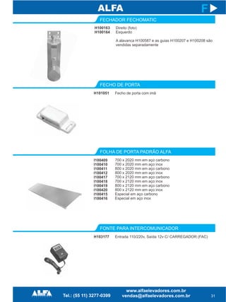 FECHO DE PORTA
FOLHA DE PORTA PADRÃO ALFA
FONTE PARA INTERCOMUNICADOR
H101051
I100409
I100410
I100411
I100412
I100417
I100418
I100419
I100420
I100415
I100416
31
F
Fecho de porta com imã
700 x 2020 mm em aço carbono
700 x 2020 mm em aço inox
800 x 2020 mm em aço carbono
800 x 2020 mm em aço inox
700 x 2120 mm em aço carbono
700 x 2120 mm em aço inox
800 x 2120 mm em aço carbono
800 x 2120 mm em aço inox
Especial em aço carbono
Especial em aço inox
H103177 Entrada 110/220v, Saída 12v C/ CARREGADOR (FAC)
FECHADOR FECHOMATIC
H100163
H100164
Direito (foto)
Esquerdo
A alavanca H100587 e as guias H100207 e H100208 são
vendidas separadamente
 