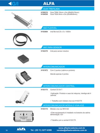 34
GUIA TREFILADA
INTERCOMUNICADOR
G/I
H100210
H104536
Guia T89A 16mm x 5m (89x62x16mm)
Guia T82A 9mm x 5m (82x68x9mm)
H103004 Imã flevível 25 x 5 x 1000m
H102370 Imã para sensor indutivo
H101872 Com 2 pontos (cabina e portaria)
Atende apenas 2 pontos
INTERCOMUNICADOR CENTRAL
INTERCOMUNICADOR MÓDULO VIVA-VOZ
H103175 Central CS 04 T
• Aplicação: Portaria e casa de máquina, interliga até 4
cabinas
• Trabalha com módulo viva-voz H103174
H103174 Módulo viva voz MVV-02
• Este equipamento é instalado na botoeira da cabina
Alimentação 12V
• Trabalha com a central H103175
C
B
A
 