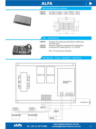 IPD GG MATRICIAL SERIAL
I100741
I100753
35
I
Vermelho 2 dígitos + setas (GMSV) - 50mm
Vermelho 2 dígitos + setas + gongo - 50mm
IPD – INTERFACE
I100701
I100727
I100728
Interface 24V serial para elevadores multimarcas
com IPD serial
Interface serial para comando ALFA (adaptação)
Fonte para IPD serial 220VCA / 12 / 24VCA
Obs.: 01 Conjunto por elevador
IPD SERIAL – PULO / SENSOR + SENTIDO
 