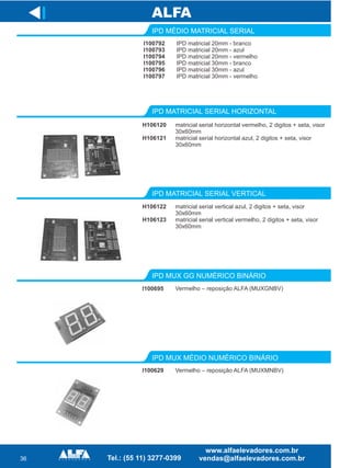 36
I
I100629
IPD MUX MÉDIO NUMÉRICO BINÁRIO
Vermelho – reposição ALFA (MUXMNBV)
IPD MUX GG NUMÉRICO BINÁRIO
I100695 Vermelho – reposição ALFA (MUXGNBV)
IPD MÉDIO MATRICIAL SERIAL
I100792
I100793
I100794
I100795
I100796
I100797
IPD matricial 20mm - branco
IPD matricial 20mm - azul
IPD matricial 20mm - vermelho
IPD matricial 30mm - branco
IPD matricial 30mm - azul
IPD matricial 30mm - vermelho
IPD MATRICIAL SERIAL HORIZONTAL
H106120
H106121
matricial serial horizontal vermelho, 2 digitos + seta, visor
30x60mm
matricial serial horizontal azul, 2 digitos + seta, visor
30x60mm
IPD MATRICIAL SERIAL VERTICAL
H106122
H106123
matricial serial vertical azul, 2 digitos + seta, visor
30x60mm
matricial serial vertical vermelho, 2 digitos + seta, visor
30x60mm
 