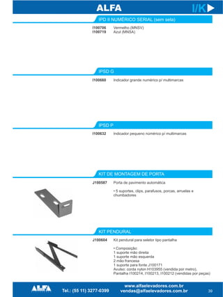 KIT DE MONTAGEM DE PORTA
KIT PENDURAL
J100587
39
I/K
Porta de pavimento automática
• 5 suportes, clips, parafusos, porcas, arruelas e
chumbadores
J100604 Kit pendural para seletor tipo pantalha
• Composição:
1 suporte mão direita
1 suporte mão esquerda
2 mão francesa
1 suporte para fonte J100171
Avulso: corda nylon H103955 (vendida por metro),
Pantalha I100214, I100213, I100212 (vendidas por peças)
IPSD G
IPSD P
I100660 Indicador grande numérico p/ multimarcas
I100632 Indicador pequeno númérico p/ multimarcas
IPD II NUMÉRICO SERIAL (sem seta)
I100706
I100719
Vermelho (MNSV)
Azul (MNSA)
 