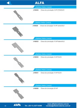 40
LÂMINA PARA CHAVE
LÂMINA PARA CHAVE
LÂMINA PARA CHAVE
LÂMINA PARA CHAVE
L
J100029 Chave de comutação 5 HP OTIS/ELEV
J100028 Chave de comutação 15 HP central ALV
J100032 Chave de comutação 15 HP lateral ALV
J100030 Chave de comutação 10 HP ELEV
LÂMINA PARA CHAVE
LÂMINA PARA CHAVE
J100031 Chave de comutação 15 HP ELEV
J100089 Chave de comutação 25 HP
 