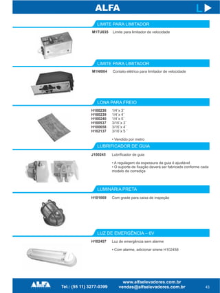 LONA PARA FREIO
LUBRIFICADOR DE GUIA
LUZ DE EMERGÊNCIA – 6V
H100238
H100239
H100240
H100537
H100658
H102137
J100245
H102457
43
L
1/4¨x 3¨
1/4¨x 4¨
1/4¨x 5¨
3/16¨x 3¨
3/16¨x 4¨
3/16¨x 5 ¨
• Vendido por metro
Lubrificador de guia
• A regulagem da espessura da guia é ajustável
• O suporte de fixação deverá ser fabricado conforme cada
modelo de corrediça
Luz de emergência sem alarme
• Com alarme, adicionar sirene H102458
LUMINÁRIA PRETA
H101669 Com grade para caixa de inspeção
M1NI004
LIMITE PARA LIMITADOR
Contato elétrico para limitador de velocidade
M1TU035
LIMITE PARA LIMITADOR
Limite para limitador de velocidade
 