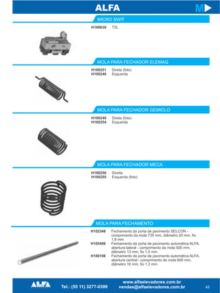 H100639
MICRO SWIT
MOLA PARA FECHADOR GEMICLO
MOLA PARA FECHADOR MECA
H100249
H100254
H100250
H100255
45
M
T2L
Direta (foto)
Esquerda
Direita
Esquerda (foto)
H100251
H100248
MOLA PARA FECHADOR ELEMAQ
Direta (foto)
Esquerda
H102348
H105406
H106106
MOLA PARA FECHAMENTO
Fechamento da porta de pavimento SELCON -
comprimento da mola 735 mm, diâmetro 20 mm, fio
1,8 mm
Fechamento da porta de pavimento automática ALFA,
abertura lateral - comprimento da mola 500 mm,
diâmetro 13 mm, fio 1,5 mm
Fechamento da porta de pavimento automática ALFA,
abertura central - comprimento de mola 600 mm,
diâmetro 16 mm, fio 1,3 mm
 