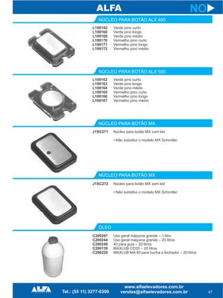 L100142
L100168
L100169
L100170
L100171
L100172
NÚCLEO PARA BOTÃO ALX 400
NÚCLEO PARA BOTÃO MX
NÚCLEO PARA BOTÃO MX
ÓLEO
J1SC271
J1SC272
C200297
C200244
C200246
C200139
C200229
47
NO
Verde pino curto
Verde pino longo
Verde pino médio
Vermelho pino curto
Vermelho pino longo
Vermelho pino médio
Núcleo para botão MX com led
• Não substitui o modelo MX Schindler
Núcleo para botão MX sem led
• Não substitui o modelo MX Schindler
Uso geral máquina grande – 1 litro
Uso geral máquina grande – 20 litros
40 para guia – 20 litros
MAXLUB CO20 – 20 litros
MAXLUB MA 40 para bucha e fechador – 20 litros
L100162
L100163
L100164
L100165
L100166
L100167
NÚCLEO PARA BOTÃO ALX 500
Verde pino curto
Verde pino longo
Verde pino médio
Vermelho pino curto
Vermelho pino longo
Vermelho pino médio
 