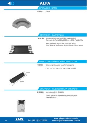 48
O
H102577
OPERADOR - CAME
Came
N100185
OPERADOR - CARRETILHA
Carretilha ( suporte + roldana + excentrico)
Para vão de Porta 800 x 2000mm x 2 Fls Padrão Alfa
• No operador, largura 380 x 217mm altura
• Na porta de pavimento, largura 380 x 175mm altura
OPERADOR - EXTENSOR PROLONGADOR
I100189 Extensor prolongador para folha de porta
• *50, 75, 100, 150, 200, 250, 300 e 350mm
*50mm
380mm
H103259
OPERADOR - INVERSOR PARA OPERADOR
Monofásico 0.25 CV 220V
• Para aplicar no operador de porta Alfa pedir
parametrizado
 