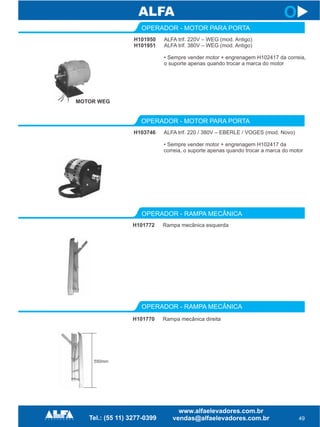 49
H101950
H101951
OPERADOR - MOTOR PARA PORTA
H103746
OPERADOR - MOTOR PARA PORTA
ALFA trif. 220V – WEG (mod. Antigo)
ALFA trif. 380V – WEG (mod. Antigo)
• Sempre vender motor + engrenagem H102417 da correia,
o suporte apenas quando trocar a marca do motor
ALFA trif. 220 / 380V – EBERLE / VOGES (mod. Novo)
• Sempre vender motor + engrenagem H102417 da
correia, o suporte apenas quando trocar a marca do motor
MOTOR WEG
OPERADOR - RAMPA MECÂNICA
H101770 Rampa mecânica direita
H101772
OPERADOR - RAMPA MECÂNICA
Rampa mecânica esquerda
550mm
O
 