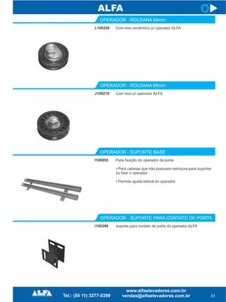 51
L100226
OPERADOR - ROLDANA 54mm
J100270
OPERADOR - ROLDANA 68mm
Com eixo excêntrico p/ operador ALFA
Com eixo p/ operador ALFA
I100055
OPERADOR - SUPORTE BASE
Para fixação do operador de porta
• Para cabinas que não possuem estrutura para suportar
ou fixar o operador
• Permite ajuste lateral do operador
I100399
OPERADOR - SUPORTE PARA CONTATO DE PORTA
suporte para contato de porta do operador ALFA
O
 