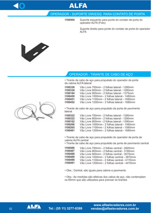 52
O
I100404
OPERADOR - SUPORTE DIR/ESQ. PARA CONTATO DE PORTA
Suporte esquerdo para ponte do contato de porta do
operador ALFA (Foto)
Suporte direito para ponte do contato de porta do operador
ALFA
I100338
I100338
I100184
I100450
I100451
I100452
OPERADOR - TIRANTE DE CABO DE AÇO
Vão Livre 700mm - 2 folhas lateral - 1280mm
Vão Livre 800mm - 2 folhas lateral - 1280mm
Vão Livre 900mm - 2 folhas lateral - 1375mm
Vão Livre 1000mm - 2 folhas lateral - 1480mm
Vão Livre 1100mm - 2 folhas lateral - 1580mm
Vão Livre 1200mm - 2 folhas lateral - 1680mm
• Tirante de cabo de aço para propulsão do operador de porta
de cabine ALFA lateral
I100322
I100322
I100162
I100266
I100265
I100481
Vão Livre 700mm - 2 folhas lateral - 1280mm
Vão Livre 800mm - 2 folhas lateral - 1280mm
Vão Livre 900mm - 2 folhas lateral - 1390mm
Vão Livre 1000mm - 2 folhas lateral - 1480mm
Vão Livre 1100mm - 2 folhas lateral - 1580mm
Vão Livre 1200mm - 2 folhas lateral - 1680mm
• Tirante de cabo de aço para propulsão da porta de pavimento
lateral
• Obs.: As medidas são efetivas dos cabos de aço, não contemplam
os 60mm que são utilizados para prensar os tirantes
• Tirante de cabo de aço para propulsão do operador de porta de
cabine ALFA central
• Tirante de cabo de aço para propulsão da porta de pavimento central
Vão Livre 700mm - 2 folhas central - 2820mm
Vão Livre 800mm - 2 folhas central - 3180mm
Vão Livre 900mm - 2 folhas central - 3570mm
Vão Livre 1000mm - 2 folhas central - 3870mm
Vão Livre 1100mm - 2 folhas central - 4170mm
Vão Livre 1200mm - 2 folhas central - 4470mm
I100486
I100487
I100488
I100489
I100490
I100491
• Obs.: Central, são iguais para cabine e pavimento
 