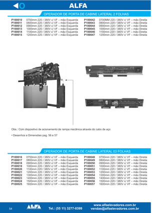 54
P100042
P100043
P100044
P100045
P100046
P100047
OPERADOR DE PORTA DE CABINE LATERAL 2 FOLHAS
O
0700MM 220 / 380V c/ VF – mão Direita
0800mm 220 / 380V c/ VF – mão Direita
0900mm 220 / 380V c/ VF – mão Direita
1000mm 220 / 380V c/ VF – mão Direita
1100mm 220 / 380V c/ VF – mão Direita
1200mm 220 / 380V c/ VF – mão Direita
P100010
P100011
P100012
P100013
P100014
P100015
0700mm 220 / 380V c/ VF – mão Esquerda
0800mm 220 / 380V c/ VF – mão Esquerda
0900mm 220 / 380V c/ VF – mão Esquerda
1000mm 220 / 380V c/ VF – mão Esquerda
1100mm 220 / 380V c/ VF – mão Esquerda
1200mm 220 / 380V c/ VF – mão Esquerda
P100048
P100049
P100050
P100051
P100052
P100053
P100054
P100055
P100056
P100057
OPERADOR DE PORTA DE CABINE LATERAL 03 FOLHAS
0700mm 220 / 380V c/ VF – mão Direita
0800mm 220 / 380V c/ VF – mão Direita
0900mm 220 / 380V c/ VF – mão Direita
1000mm 220 / 380V c/ VF – mão Direita
1100mm 220 / 380V c/ VF – mão Direita
1200mm 220 / 380V c/ VF – mão Direita
1300mm 220 / 380V c/ VF – mão Direita
1400mm 220 / 380V c/ VF – mão Direita
1500mm 220 / 380V c/ VF – mão Direita
1600mm 220 / 380V c/ VF – mão Direita
P100016
P100017
P100018
P100019
P100020
P100021
P100022
P100023
P100024
P100025
0700mm 220 / 380V c/ VF – mão Esquerda
0800mm 220 / 380V c/ VF – mão Esquerda
0900mm 220 / 380V c/ VF – mão Esquerda
1000mm 220 / 380V c/ VF – mão Esquerda
1100mm 220 / 380V c/ VF – mão Esquerda
1200mm 220 / 380V c/ VF – mão Esquerda
1300mm 220 / 380V c/ VF – mão Esquerda
1400mm 220 / 380V c/ VF – mão Esquerda
1500mm 220 / 380V c/ VF – mão Esquerda
1600mm 220 / 380V c/ VF – mão Esquerda
Obs.: Com dispositivo de acionamento de rampa mecânica através do cabo de aço
• Desenhos e Dimensões pag. 56 e 57
 
