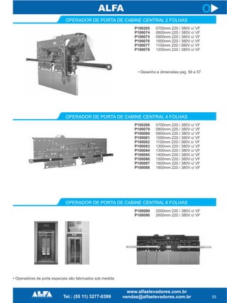 P100205
P100074
P100075
P100076
P100077
P100078
OPERADOR DE PORTA DE CABINE CENTRAL 2 FOLHAS
P100206
P100079
P100080
P100081
P100082
P100083
P100084
P100085
P100086
P100087
P100088
P100089
P100090
55
O
0700mm 220 / 380V c/ VF
0800mm 220 / 380V c/ VF
0900mm 220 / 380V c/ VF
1000mm 220 / 380V c/ VF
1100mm 220 / 380V c/ VF
1200mm 220 / 380V c/ VF
0700mm 220 / 380V c/ VF
0800mm 220 / 380V c/ VF
0900mm 220 / 380V c/ VF
1000mm 220 / 380V c/ VF
1100mm 220 / 380V c/ VF
1200mm 220 / 380V c/ VF
1300mm 220 / 380V c/ VF
1400mm 220 / 380V c/ VF
1500mm 220 / 380V c/ VF
1600mm 220 / 380V c/ VF
1800mm 220 / 380V c/ VF
2000mm 220 / 380V c/ VF
2600mm 220 / 380V c/ VF
• Desenho e dimensões pag. 56 e 57
OPERADOR DE PORTA DE CABINE CENTRAL 4 FOLHAS
OPERADOR DE PORTA DE CABINE CENTRAL 6 FOLHAS
• Operadores de porta especiais são fabricados sob medida
 
