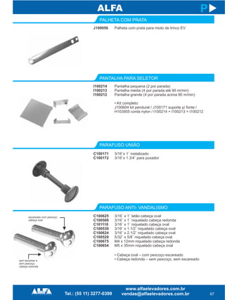 J100056
PALHETA COM PRATA
PARAFUSO UNIÃO
PARAFUSO ANTI- VANDALISMO
C100171
C100172
C100625
C100508
C101118
C100539
C100624
C100529
C100675
C100654
67
P
Palheta com prata para miolo de trinco EV
3/16¨x 1¨ metalizado
3/16¨x 1.3/4¨ para puxador
3/16¨ x 1¨ latão cabeça oval
3/16¨ x 1¨ niquelado cabeça redonda
3/16¨ x 1¨ niquelado cabeça oval
3/16¨ x 1.1/2¨ niquelado cabeça oval
3/16¨ x 2.1/2¨ niquelado cabeça oval
5/32¨ x 5/8¨ niquelado cabeça oval
M4 x 12mm niquelado cabeça redonda
M5 x 35mm niquelado cabeça oval
I100214
I100213
I100212
PANTALHA PARA SELETOR
Pantalha pequena (2 por parada)
Pantalha média (4 por parada até 90 m/min)
Pantalha grande (4 por parada acima 90 m/min)
• Kit completo:
J100604 kit pendural / J100171 suporte p/ fonte /
H103955 corda nylon / I100214 + I100213 + I100212
• Cabeça oval – com pescoço escareado
• Cabeça redonda – sem pescoço, sem escareadosem escarear e
sem pescoço
cabeça redonda
escareado com pescoço
cabeça oval
 