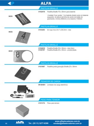 68
H102410
PASTILHA BRAILLE
H103283
PASTILHA BRAILLE
Pastilha Braille 50 x 30mm - reta (foto)
Pastilha Braille 65 x 35mm - arredondada
PASTILHA BRAILLE
H101667
PASTILHA BRAILLE
M1AV001
PESADOR DE CARGA
P
Pastilha Braille 70 x 35mm para batente
• Instalar 2 por andar, 1 no batente direito outra no batente
esquerdo, na altura da linha de centro do botão do
pavimento, mínimo 900mm e no máximo 1100mm
Em aço inox 23,7 x 28,3mm - reta
H104839
H105797
Pastilha preta gravação Braille 25 x 30mm
Limitador de carga eletrônico
H101374
PESO PARA TENSOR
Peso para tensor
INOX
INOX
INOX
 
