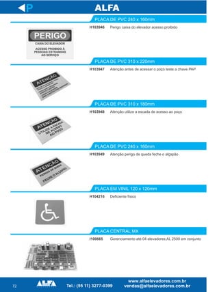 72
H103946
PLACA DE PVC 240 x 160mm
H103947
PLACA DE PVC 310 x 220mm
Atenção utilize a escada de acesso ao poço
PLACA DE PVC 310 x 180mm
H103949
PLACA DE PVC 240 x 160mm
H104216
PLACA EM VINIL 120 x 120mm
P
Perigo caixa do elevador acesso proibido
Atenção antes de acessar o poço teste a chave PAP
H103948
Atenção perigo de queda feche o alçapão
Deficiente físico
I100665
PLACA CENTRAL MX
Gerenciamento até 04 elevadores AL 2500 em conjunto
 