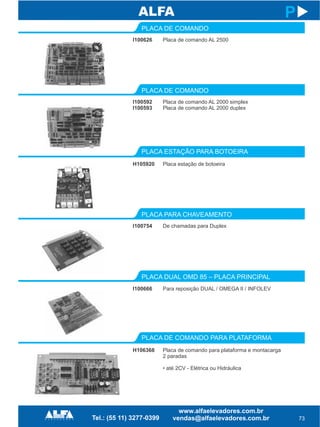 I100626
PLACA DE COMANDO
PLACA ESTAÇÃO PARA BOTOEIRA
H105920
73
P
Placa de comando AL 2500
Placa estação de botoeira
I100592
I100593
PLACA DE COMANDO
Placa de comando AL 2000 simplex
Placa de comando AL 2000 duplex
I100754
PLACA PARA CHAVEAMENTO
PLACA DE COMANDO PARA PLATAFORMA
H106368
De chamadas para Duplex
Placa de comando para plataforma e montacarga
2 paradas
• até 2CV - Elétrica ou Hidráulica
I100666
PLACA DUAL OMD 85 – PLACA PRINCIPAL
Para reposição DUAL / OMEGA II / INFOLEV
 
