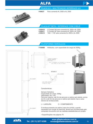 I100637
PLACA ILH – MULTIFUNÇÃO INTERFACE ILH
PLATAFORMA HIDRÁULICA
T100086
75
P
Para comando AL 2000 e AL 2500
Hidráulica, com capacidade de carga de 250Kg
J100410
J100411
J100412
PLACA KIT SETA – INTERFACE COM 2 RELÉ
2 Contato NA para comando AL 2000 e AL 2500
2 Contato NF para comando AL 2000 e AL 2500
1NA + 1 NF para comando AL 2000 e AL 2500
Características:
Sempre hidráulica
Capacidade de carga: 250kg
Velocidade: 6m / min.
Percurso máximo: até 2m de percurso a cabine será aberta, acima
de 2m e até 4m de percurso a cabine será aberta mas a caixa
devera ser enclausurada.
L = LARGURA C = COMPRIMENTO
O enclausuramento da cabine (caixa de corrida), quando
necessário em função do desnível, deverá ser providenciada pelo
comprador de acordo com as medidas estabelecidas em projeto.
• Especificações nas páginas 76
 
