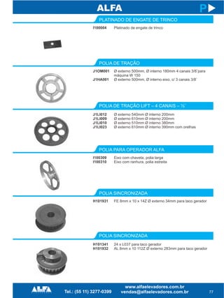 I100004
PLATINADO DE ENGATE DE TRINCO
POLIA DE TRAÇÃO LIFT – 4 CANAIS – ½¨
J1LI012
J1LI009
J1LI010
J1LI023
77
P
Platinado de engate de trinco
Ø externo 540mm Ø interno 200mm
Ø externo 610mm Ø interno 200mm
Ø externo 510mm Ø interno 380mm
Ø externo 610mm Ø interno 390mm com orelhas
J1OM001
J1HA001
POLIA DE TRAÇÃO
Ø externo 500mm, Ø interno 180mm 4 canais 3/8¨para
máquina W 150
Ø externo 500mm, Ø interno eixo, c/ 3 canais 3/8¨
I100309
I100310
POLIA PARA OPERADOR ALFA
POLIA SINCRONIZADA
H101341
H101932
Eixo com chaveta, polia larga
Eixo com ranhura, polia estreita
24 x L037 para taco gerador
AL 8mm x 10 112Z Ø externo 283mm para taco gerador
H101931
POLIA SINCRONIZADA
FE 8mm x 10 x 14Z Ø externo 34mm para taco gerador
 