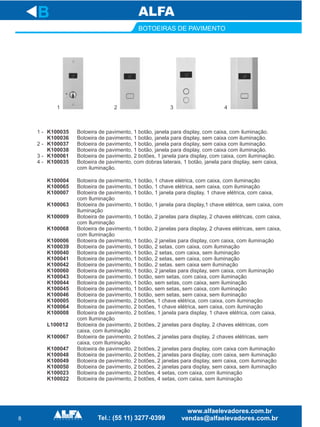 8
BOTOEIRAS DE PAVIMENTO
K100004
K100065
K100007
K100063
K100009
K100068
K100006
K100039
K100040
K100041
K100042
K100060
K100043
K100044
K100045
K100046
K100005
K100064
K100008
L100012
K100067
K100047
K100048
K100049
K100050
K100023
K100022
B
Botoeira de pavimento,
Botoeira de pavimento, 1 botão, 1 chave elétrica, sem caixa, com iluminação
Botoeira de pavimento, 1 botão, 1 janela para display, 1 chave elétrica, com caixa,
com Iluminação
Botoeira de pavimento, 1 botão, 1 janela para display,1 chave elétrica, sem caixa, com
Iluminação
Botoeira de pavimento, 1 botão, 2 janelas para display, 2 chaves elétricas, com caixa,
com Iluminação
Botoeira de pavimento, 1 botão, 2 janelas para display, 2 chaves elétricas, sem caixa,
com Iluminação
Botoeira de pavimento, 1 botão, 2 janelas para display, com caixa, com iluminação
Botoeira de pavimento, 1 botão, 2 setas, com caixa, com iluminação
Botoeira de pavimento, 1 botão, 2 setas, com caixa, sem iluminação
Botoeira de pavimento, 1 botão, 2 setas, sem caixa, com iluminação
Botoeira de pavimento, 1 botão, 2 setas. sem caixa sem iluminação
Botoeira de pavimento, 1 botão, 2 janelas para display, sem caixa, com iluminação
Botoeira de pavimento, 1 botão, sem setas, com caixa, com iluminação
Botoeira de pavimento, 1 botão, sem setas, com caixa, sem iluminação
Botoeira de pavimento, 1 botão, sem setas, sem caixa, com iluminação
Botoeira de pavimento, 1 botão, sem setas, sem caixa, sem iluminação
Botoeira de pavimento, 2 botões, 1 chave elétrica, com caixa, com iluminação
Botoeira de pavimento, 2 botões, 1 chave elétrica, sem caixa, com iluminação
Botoeira de pavimento, 2 botões, 1 janela para display, 1 chave elétrica, com caixa,
com Iluminação
Botoeira de pavimento, 2 botões, 2 janelas para display, 2 chaves elétricas, com
caixa, com iluminação
Botoeira de pavimento, 2 botões, 2 janelas para display, 2 chaves elétricas, sem
caixa, com Iluminação
Botoeira de pavimento, 2 botões, 2 janelas para display, com caixa com iluminação
Botoeira de pavimento, 2 botões, 2 janelas para display, com caixa, sem iluminação
Botoeira de pavimento, 2 botões, 2 janelas para display, sem caixa, com iluminação
Botoeira de pavimento, 2 botões, 2 janelas para display, sem caixa, sem iluminação
Botoeira de pavimento, 2 botões, 4 setas, com caixa, com iluminação
Botoeira de pavimento, 2 botões, 4 setas, com caixa, sem iluminação
1 botão, 1 chave elétrica, com caixa, com iluminação
1 -
2 -
3 -
4 -
K100035
K100036
K100037
K100038
K100061
K100035
Botoeira de pavimento, 1 botão, janela para display, com caixa, com iluminação.
Botoeira de pavimento, 1 botão, janela para display, sem caixa com iluminação.
Botoeira de pavimento, 1 botão, janela para display, sem caixa com iluminação.
Botoeira de pavimento, 1 botão, janela para display, com caixa com iluminação.
Botoeira de pavimento, 2 botões, 1 janela para display, com caixa, com iluminação.
Botoeira de pavimento, com dobras laterais, 1 botão, janela para display, sem caixa,
com iluminação.
1 2 3 4
 