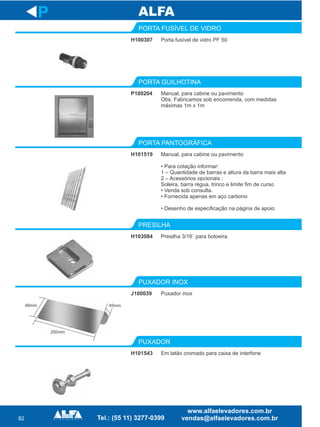 82
H100307
PORTA FUSÍVEL DE VIDRO
P100204
PORTA GUILHOTINA
Manual,
• Para cotação informar:
1 – Quantidade de barras e altura da barra mais alta
2 – Acessórios opcionais :
Soleira, barra régua, trinco e limite fim de curso
• Venda sob consulta.
• Fornecida apenas em aço carbono
• Desenho de especificação na página de apoio
para cabine ou pavimento
PORTA PANTOGRÁFICA
H103084
PRESILHA
J100039
PUXADOR INOX
P
Porta fusível de vidro PF 50
Manual, para cabine ou pavimento
Obs: Fabricamos sob encomenda, com medidas
máximas 1m x 1m
H101519
Presilha 3/16¨ para botoeira
Puxador inox
H101543
PUXADOR
Em latão cromado para caixa de interfone
90mm
250mm
45mm
 