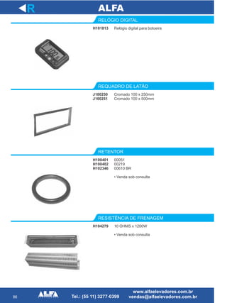 86
H101813
RELÓGIO DIGITAL
Cromado 100 x 250mm
Cromado 100 x 500mm
REQUADRO DE LATÃO
H100401
H100402
H102346
RETENTOR
R
Relógio digital para botoeira
J100250
J100251
00051
00219
00610 BR
• Venda sob consulta
H104279
RESISTÊNCIA DE FRENAGEM
10 OHMS x 1200W
• Venda sob consulta
 