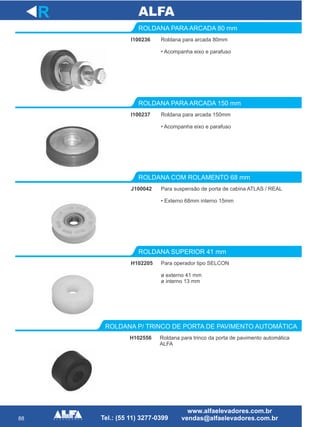 88
Roldana para arcada 80mm
• Acompanha eixo e parafuso
ROLDANA PARA ARCADA 80 mm
I100237
ROLDANA PARA ARCADA 150 mm
J100042
ROLDANA COM ROLAMENTO 68 mm
R
I100236
Roldana para arcada 150mm
• Acompanha eixo e parafuso
Para suspensão de porta de cabina ATLAS / REAL
• Externo 68mm interno 15mm
H102205
ROLDANA SUPERIOR 41 mm
Para operador tipo SELCON
ø externo 41 mm
ø interno 13 mm
H102556
ROLDANA P/ TRINCO DE PORTA DE PAVIMENTO AUTOMÁTICA
Roldana para trinco da porta de pavimento automática
ALFA
 