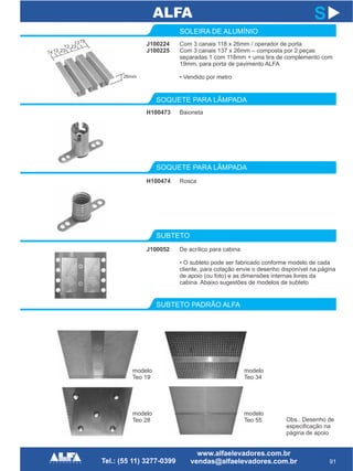J100224
J100225
SOLEIRA DE ALUMÍNIO
SOQUETE PARA LÂMPADA
SUBTETO PADRÃO ALFA
H100474
91
S
Com 3 canais 118 x 26mm / operador de porta
Com 3 canais 137 x 26mm – composta por 2 peças
separadas 1 com 118mm + uma tira de complemento com
19mm, para porta de pavimento ALFA
• Vendido por metro
Rosca
H100473
SOQUETE PARA LÂMPADA
Baioneta
SUBTETO
J100052 De acrílico para cabina
• O subteto pode ser fabricado conforme modelo de cada
cliente, para cotação envie o desenho disponível na página
de apoio (ou foto) e as dimensões internas livres da
cabina. Abaixo sugestões de modelos de subteto
1413
13
23
23
1319
26mm
modelo
Teo 19
modelo
Teo 34
modelo
Teo 28
modelo
Teo 55 Obs.: Desenho de
especificação na
página de apoio
 
