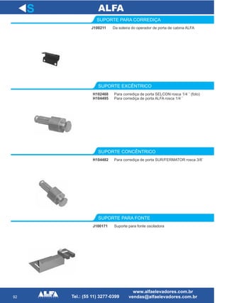 92
J100211
SUPORTE PARA CORREDIÇA
Para corrediça de porta SELCON rosca 1/4 ¨ (foto)
Para corrediça de porta ALFA rosca 1/4 ¨
SUPORTE EXCÊNTRICO
H104482
SUPORTE CONCÊNTRICO
J100171
SUPORTE PARA FONTE
S
Da soleira do operador de porta de cabina ALFA
H102468
H104495
Para corrediça de porta SUR/FERMATOR rosca 3/8¨
Suporte para fonte osciladora
 