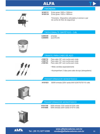 C200336
C200095
TINTA ESMALTE SINTÉTICO – 3,6L
TIRANTE PARA CABO DE AÇO
J100174
J100175
J100183
95
T
amarelo
azul ATLAS
Para cabo 3/8¨ com cunha sem mola
Para cabo 1/2¨ com cunha sem mola
Para cabo 5/8¨ com cunha sem mola
• Mola vendida separadamente
• Acompanham 2 clips para cabo de aço (abraçadeira)
H101021
TRANSFORMADOR MONOFÁSICO
H101756
H101806
TRANSFORMADOR MONOFÁSICO
500W entrada 220V saída 6/8/12/24/70/75/110 volts
50W entrada 110V saída 8/12/24 volts
50W entrada 220V saída 5/10/15 volts
N100131
N100134
TIMONERIA
Entre guias 1000 a 1300mm
Entre guias 1305 a 1800mm
Timoneria - Dispositivo articulado p/ acionar o par
de cunha do freio de segurança
 