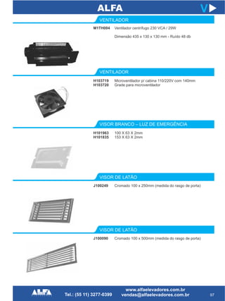 VENTILADOR
VISOR DE LATÃO
H103719
H103720
J100249
97
V
Microventilador p/ cabina 110/220V com 140mm
Grade para microventilador
Cromado 100 x 250mm (medida do rasgo de porta)
VISOR BRANCO – LUZ DE EMERGÊNCIA
H101963
H101835
100 X 63 X 2mm
153 X 63 X 2mm
VISOR DE LATÃO
J100090 Cromado 100 x 500mm (medida do rasgo de porta)
M1TH004
VENTILADOR
Ventilador centrífugo 230 VCA / 29W
Dimensão 435 x 130 x 130 mm - Ruído 48 db
 