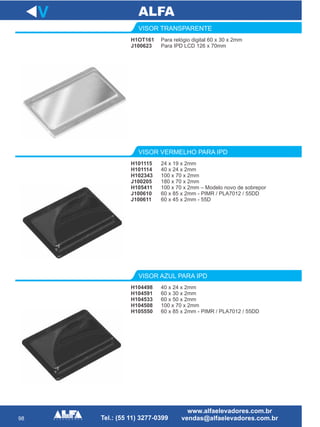 98
H1OT161
J100623
VISOR TRANSPARENTE
24 x 19 x 2mm
40 x 24 x 2mm
100 x 70 x 2mm
180 x 70 x 2mm
100 x 70 x 2mm – Modelo novo de sobrepor
60 x 85 x 2mm - PIMR / PLA7012 / 55DD
60 x 45 x 2mm - 55D
VISOR VERMELHO PARA IPD
H104498
H104591
H104533
H104508
H105550
VISOR AZUL PARA IPD
V
Para relógio digital 60 x 30 x 2mm
Para IPD LCD 126 x 70mm
H101115
H101114
H102343
J100205
H105411
J100610
J100611
40 x 24 x 2mm
60 x 30 x 2mm
60 x 50 x 2mm
100 x 70 x 2mm
60 x 85 x 2mm - PIMR / PLA7012 / 55DD
 