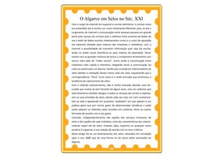 O Algarve em Selos no Séc. XXI
Com o surgir da internet em especial o correio eletrónico, o correio como
era entendido até aí tomou um rumo totalmente diferente, pois, se até o
surgimento da internet a comunicação entre pessoas passava em grande
parte pelo serviço de correios pois o telefone trata somente de dados de
voz e telex de dados escritos relativamente curtos e o custo de aquisição
era bastante elevado para maioria das empresas e indivíduos, com a
internet a possibilidade de transmitir informação quer seja ela escrita,
áudio ou áudio visual massificou-se para maioria da população. Atual-
mente com os grandes motores de busca a competirem diretamente com
outros sites web de “redes sociais”, torna ainda a comunicação entre
indivíduos mais rápida e interativa, relegando assim a comunicação via
carta ou postal para um desuso. Sendo que os próprios colecionadores de
selos adotam a utilização desses meios cada vez mais, esquecendo que a
correspondência “física” (com selo) é a razão principal que promoveu a
existência do colecionismo de selos.
Com o referido anteriormente, não é minha intenção abordar uma dis-
cussão que muitos já vem fazendo há alguns anos, mas sim salientar que
este fenómeno também obrigou a todos os serviços de correio a repensa-
rem as suas emissões de selos, dando cada vez mais um cariz comemora-
tivo ao selo e apostando em produtos “acabados” em que apelam a um
público geral que por norma gosta de determinadas temáticas e pode
assim adquirir os referidos selos incluídos em carteiras, livros ou outros
formatos de acordo com o seu gosto.
Contudo, independentemente das opções dos serviços emissores de
selos e das opções de cada indivíduo, uma das características dos colecio-
nadores sejam ele de selos, moedas, lápis, isqueiros ou qualquer outro
produto é organizar a sua coleção de acordo com os seus critérios.
Neste artigo faz-se um levantamento dos selos colocados em circulação
após o ano 2000 que de uma forma ou de outra estão associados ao
Algarve.

                                   10
 