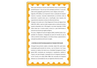 Mas o que caracteriza o Turismo como fenómeno novo, é a sua dimensão
pluridimensional. É mais do que mera atividade económica. É uma ativi-
dade cultural, geográfica, gastronómica, social, religiosa, entre outros.
Segundo a RTA (2001), é um importante motor e catalisador de impactes
naturais e humanos, marcando indelevelmente os territórios onde se
desenvolve e quando evolui para a massificação, esses impactes são
especialmente relevantes e visíveis em diferentes domínios.
Portugal é, de acordo com o Plano Regional de Turismo do Algarve Anos
2000 (RTA, 2001), o país da União Europeia onde as receitas do turismo,
quando comparadas com o PIB atingem a sua maior expressão. O PRTA
refere ainda que o turismo tende a tornar-se o polo determinante e
exclusivo da economia da região do Algarve.
Por outro, a Região de Turismo do Algarve (2001), identifica ainda a inca-
pacidade de ultrapassar a estagnação da quota de mercado no que se
refere ao destino turístico Algarve, e ao mesmo tempo o aparecimento e
evolução de problemas estruturais na região.


A HISTÓRIA DA INSTITUCIONALIZAÇÃO DO TURISMO PORTUGUÊS

Portugal foi das primeiras nações a enveredar, desde 1911, pela institu-
cionalização governamental do turismo, a par da Áustria e da França,
pioneiras na matéria. No mesmo ano, a Sociedade Portuguesa de Propa-
ganda (SPP), constituída por monárquicos e republicanos, católicos e
maçons, traz para Portugal, a realização do seu IV Congresso Internacio-
nal de Turismo, em Lisboa (PINA 1988). Das conclusões do Congresso
destacou-se a necessidade de criar um organismo oficial de turismo.



                                    25
 