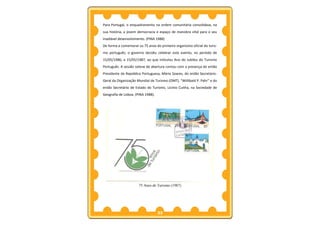 Para Portugal, o enquadramento na ordem comunitária consolidava, na
sua história, a jovem democracia e espaço de manobra vital para o seu
inadiável desenvolvimento. (PINA 1988)
De forma a comemorar os 75 anos do primeiro organismo oficial do turis-
mo português, o governo decidiu celebrar este evento, no período de
15/05/1986, a 15/05/1987, ao que intitulou Ano do Jubileu do Turismo
Português. A sessão solene de abertura contou com a presença do então
Presidente da República Portuguesa, Mário Soares, do então Secretário-
Geral da Organização Mundial de Turismo (OMT), “Willibald P. Pahr” e do
então Secretário de Estado do Turismo, Licínio Cunha, na Sociedade de
Geografia de Lisboa. (PINA 1988).




                      75 Anos de Turismo (1987)




                                    33
 