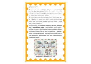 O TURISMO ACTUAL

No que respeita à procura turística por Portugal como destino turístico e
segundo a DGT (2002), 94.8% dos turistas correspondem aos seguintes
mercados (por ordem crescente): Reino Unido; Espanha; Alemanha; Fran-
ça; Holanda; Itália; Estados Unidos e Bélgica.
No contexto da expansão da sua atividade turística, em especial da ofer-
ta, a OMT prevê que Portugal possa alcançar o décimo mercado mundial
dentro de 20 anos, atraindo 44 milhões, face aos 12 milhões e do 16º
lugar à escala mundial atual.
O Turismo é hoje para a economia portuguesa um sector importante
para o desenvolvimento do país. O Plano Estratégico Nacional do Turis-
mo 2006-2015 (PENT), refere ainda que “o plano é uma diretriz em que o
Turismo é reconhecido como um sector estratégico para o desenvolvi-
mento do País e que assenta no potencial turístico nacional como um
todo, apostando no aparecimento de novos pólos de desenvolvimento
nas diferentes regiões”.




               Série Paisagens e Monumentos (1972-1974)


                                    34
 