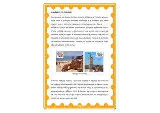 O ALGARVE E O TURISMO

Atendendo a um destino turístico maduro, o Algarve, o Turismo apresen-
ta-se como a principal atividade económica e a atividade que maior
impacte tem na economia regional no contexto presente e futuro,
Para a DGT (2002) em termos quantitativos, o Algarve representa 60% da
oferta turística nacional, existindo assim uma grande concentração de
dormidas numa só região. A atividade industrial é residual, e há todo um
conjunto de atividades totalmente dependentes do número de dormidas
na hotelaria: nomeadamente a restauração, o golfe, os parques de diver-
são, a imobiliária, entre outros.




                             O Algarve Turístico


Voltando atrás na história, a atividade turística no Algarve, foi evoluindo
ao longo do século passado. Até à década de cinquenta, o Algarve e o seu
litoral, eram quase expugnáveis e em muitas áreas, as características ori-
ginais prevaleciam (Águas, 1997). A abertura do Aeroporto Internacional
de Faro foi crucial no que diz respeito à massificação e a forte evolução
turística, e que se regista até hoje.



                                        35
 