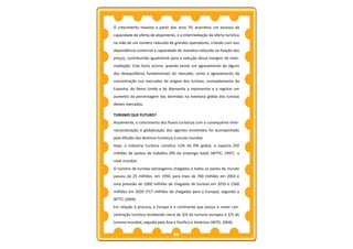 O crescimento massivo a partir dos anos 70, acarretou um excesso da
capacidade de oferta de alojamento, e a intermediação da oferta turística
na mão de um número reduzido de grandes operadores, criando com isso
dependência comercial e capacidade de manobra reduzida na fixação dos
preços, contribuindo igualmente para a redução dessa margem de inter-
mediação. Este facto ocorre, quando existe um agravamento de alguns
dos desequilíbrios fundamentais do mercado, como o agravamento da
concentração nos mercados de origem dos turistas, nomeadamente da
Espanha, do Reino Unido e da Alemanha a representar e a registar um
aumento da percentagem das dormidas na hotelaria global dos turistas
destes mercados.

TURISMO QUE FUTURO?
Atualmente, o crescimento dos fluxos turísticos com a consequente inter-
nacionalização e globalização dos agentes envolvidos foi acompanhado
pela difusão dos destinos turísticos à escala mundial.
Hoje, a indústria turística constitui 12% do PIB global, e suporta 250
milhões de postos de trabalho (9% do emprego total) (WTTC, 1997) a
nível mundial.
O número de turistas estrangeiros chegados a todos os países do mundo
passou de 25 milhões, em 1950, para mais de 700 milhões em 2003 e
uma previsão de 1000 milhões de chegadas de turistas em 2010 e 1560
milhões em 2020 (717 milhões de chegadas para a Europa), segundo a
WTTC (2004).
Em relação à procura, a Europa é o continente que possui a maior con-
centração turística recebendo cerca de 3/4 do turismo europeu e 2/5 do
turismo mundial, seguida pela Ásia e Pacífico e Américas (WTO, 2004).

                                    36
 