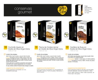 Caja

                     conservas                                                                                                                                                   expositora
                                                                                                                                                                                 Nuevo formato
                                                                                                                                                                                 de envío.

                       gourmet                                                                                                                                                   4, 5 ó 6 latas
                                                                                                                                                                                 por caja




1008 Cochinillo Asado en                                               1010 Pierna de Cordero lechal                                   1009 Carrillera de Buey en
      Aceite de Oliva Virgen Extra                                           en Aceite de Oliva Virgen Extra                                  Aceite de Oliva Virgen Extra
      4 latas por caja                                                       4 latas por caja                                                 4 latas por caja


  modo de empleo                                                         modo de empleo                                                  modo de empleo
  Abrir la lata, sacar la pieza y escurrir bien el aceite.               Abrir la lata, sacar la pieza y escurrir bien el aceite.        Abrir la lata, sacar las piezas y escurrir bien el aceite. Cortar
  horno: Precalentar el horno a 250ºC. Colocar sobre una                 horno: Precalentar el horno a 250ºC. Colocar sobre una          la carrillera a la medida deseada.
  bandeja de rejilla de horno a media altura, con otra                   bandeja de rejilla de horno a media altura, con otra debajo     microondas: Calentar 1 minuto aprox. en máxima potencia.
  debajo que recoja la grasa que suelte. Hornear la pieza                que recoja la grasa que suelte. Hornear la pieza durante        horno: Precalentar el horno a 180ºC. Hornear las piezas
  durante 50-60 minutos.                                                 15 minutos.                                                     durante 7-9 minutos.
  Como cada horno es distinto comprobar que la piel del
  cochinillo esté crujiente golpeándola con un tenedor.
  En caso contrario continúe horneando hasta conseguir el crujiente.

  sugerencia de presentación:                                            sugerencia de presentación:                                     sugerencia de presentación:
  Como guarnición acompañar con una                                      Como guarnición acompañar con una ensalada de                   Como guarnición podemos usar pisto, puré de patata,
  ensalada de lechuga.                                                   escarola o berros. Puré de patata. Manzanas o                   verduras salteadas, verduras a la plancha o setas.
                                                                         peras asadas.                                                   Como salsa podemos utilizar salsa española, de
                                                                                                                                         frutos rojos o de queso.
 