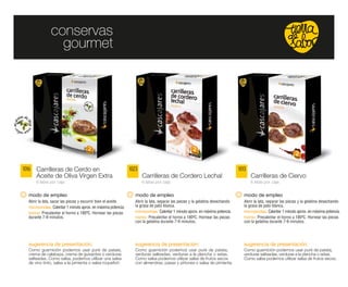 conservas
                  gourmet




1016   Carrilleras de Cerdo en                                  1023                                                           1013
       Aceite de Oliva Virgen Extra                                    Carrilleras de Cordero Lechal                                  Carrilleras de Ciervo
       6 latas por caja                                                6 latas por caja                                               6 latas por caja


   modo de empleo                                                  modo de empleo                                                 modo de empleo
   Abrir la lata, sacar las piezas y escurrir bien el aceite.     Abrir la lata, separar las piezas y la gelatina desechando      Abrir la lata, separar las piezas y la gelatina desechando
   microondas: Calentar 1 minuto aprox. en máxima potencia.       la grasa de pato blanca.                                        la grasa de pato blanca.
   horno: Precalentar el horno a 180ºC. Hornear las piezas        microondas: Calentar 1 minuto aprox. en máxima potencia.        microondas: Calentar 1 minuto aprox. en máxima potencia.
   durante 7-9 minutos.                                           horno: Precalentar el horno a 180ºC. Hornear las piezas         horno: Precalentar el horno a 180ºC. Hornear las piezas
                                                                  con la gelatina durante 7-9 minutos.                            con la gelatina durante 7-9 minutos.




   sugerencia de presentación:                                    sugerencia de presentación:                                     sugerencia de presentación:
   Como guarnición podemos usar puré de patata,                   Como guarnición podemos usar puré de patata,                    Como guarnición podemos usar puré de patata,
   crema de calabaza, crema de guisantes o verduras               verduras salteadas, verduras a la plancha o setas.              verduras salteadas, verduras a la plancha o setas.
   salteadas. Como salsa, podemos utilizar una salsa              Como salsa podemos utilizar salsa de frutos secos               Como salsa podemos utilizar salsa de frutos secos.
   de vino tinto, salsa a la pimienta o salsa roquefort.          con almendras, pasas y piñones o salsa de pimienta.
 