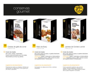 conservas
                       gourmet




1015                                                    1014                                                            1024
       Crestas de gallo de corral                              Rabo de Buey                                                    Jarretes de Cordero Lechal
       6 latas por caja                                        4 latas por caja                                                4 latas por caja


   modo de empleo                                          modo de empleo                                                 modo de empleo
   Abrir la lata y calentar “al baño María”.               Abrir la lata, separar las piezas y la gelatina desechando     Abrir la lata, separar las piezas y la gelatina desechando
   Cuando la grasa esté líquida escurrir las crestas.      la grasa de pato blanca.                                       la grasa de pato blanca.
   Recomendamos servirlas muy calientes.                   microondas: Calentar 1 minuto aprox. en máxima potencia.       microondas: Calentar 1 minuto aprox. en máxima potencia.
                                                           horno: Precalentar el horno a 180ºC. Hornear las piezas        horno: Precalentar el horno a 180ºC. Hornear las piezas
                                                           con la gelatina durante 7 minutos aprox.                       con la gelatina durante 10 minutos aprox.




   sugerencia de presentación:                             sugerencia de presentación:                                    sugerencia de presentación:
   Presentar las crestas en ensalada. Además son           Acompañar con salsa de vino tinto y verduras                   Como guarnición podemos usar puré de
   estupendas con legumbres o como guarnición              braseadas.                                                     patata, verduras salteadas, verduras a la
   de carnes y pescados.                                                                                                  plancha o setas. Como salsa podemos utilizar
                                                                                                                          ali-oli, queso Roquefort o de cabra.
 