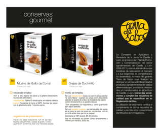conservas
                  gourmet



                                                                                                                               La Consejería de Agricultura y
                                                                                                                               Ganadería de la Junta de Castilla y
                                                                                                                               León, en el marco del I Plan de Promo-
                                                                                                                               ción y Comercialización del sector
                                                                                                                               agroalimentario de Castilla y León
                                                                                                                               2008-2011 y con el afán de dinamizar
                                                                                                                               iniciativas de adecuación al mercado
                                                                                                                               y a sus exigencias de competitividad,
                                                                                                                               ha desarrollado la marca de garantía
                                                                                                                               Tierra de Sabor cuya finalidad es
1001                                                            1017                                                           distinguir en el mercado determinados
       Muslos de Gallo de Corral                                       Orejas de Cochinillo                                    productos agroalimentarios de calidad
       4 latas por caja                                                4 latas por caja
                                                                                                                               diferenciada que, producidos, elabora-
                                                                                                                               dos y/o transformados en el territorio
   modo de empleo                                                  modo de empleo                                              de Castilla y León, reúnen las condi-
   Abrir la lata, separar las piezas y la gelatina desechando     Para un acabado tierno basta con abrir la lata y calentar    ciones y cumplen los requisitos de
   la grasa de pato blanca.                                       “al baño María”. Cuando las piezas estén totalmente          calidad que se especifican en su
   microondas: Calentar 1 minuto aprox. en máxima potencia.       calientes se sacarán de la lata y se emplatarán. Se pueden
                                                                  comer directamente o se pueden rebozar.                      Reglamento de Uso.
   horno: Precalentar el horno a 180ºC. Hornear las piezas
   con la gelatina durante 7 minutos aprox.                       *Son estupendas con legumbres o como guarnición              La utilización de esta marca certifica el
                                                                  para algún pescado.                                          cumplimiento de dichos requisitos de
                                                                  Para un acabado crujiente, una vez sacadas las orejas        calidad y permite a los consumidores
                                                                  de la grasa de pato se ponen en una bandeja con un
                                                                  poco de aceite para que no se peguen.                        identificarlos de forma precisa.
   sugerencia de presentación:                                    Calentarlas a 190º durante 25-30 minutos.
                                                                  Una vez horneadas se pueden comer directamente o
   Hacer una salsa reduciendo 125 ml. de nata                     rellenar con marisco, fruta, etc.
   líquida con piñones y pasas al gusto. Como
   guarnición podemos usar una manzana asada.
 