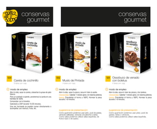 conservas                                                                                                              conservas
                    gourmet                                                                                                                gourmet




1004                                                           1002                                                         5011 Ossobuco de venado
       Careta de cochinillo                                           Muslo de Pintada                                           con boletus
       6 latas por caja                                               4 latas por caja                                           4 latas por caja


  modo de empleo                                                 modo de empleo                                              modo de empleo
  Abrir la lata, sacar la careta y desechar la grasa de pato     Abrir la lata, sacar la pieza y escurrir bien el aceite.    Abrir la lata, escurrir bien las piezas y los boletus.
  blanca.                                                        microondas: Calentar 1 minuto aprox. en máxima potencia.    microondas: Calentar 1 minuto aprox. en máxima potencia.
  Para un acabado crujiente, pondremos la careta en una          horno: Precalentar el horno a 180ºC. Hornear la pieza       horno: Precalentar el horno a 180ºC. Hornear la pieza
  bandeja de rejilla.                                            durante 7-9 minutos.                                        durante 7-9 minutos.
  Comprobar con el tenedor.
  Calentarla a 220º durante 15-20 minutos.
  Una vez horneada se pueden comer directamente o
  acompañar con marisco, fruta, etc.
                                                                 sugerencia de presentación:                                 sugerencia de presentación:
                                                                 Como guarnición podemos usar pisto, puré de patata,         Como guarnición podemos usar pisto, puré de
                                                                 verduras salteadas, verduras a la plancha o setas.          patata, setas o verduras.
                                                                 Como salsa podemos utilizar salsa española, de              Como salsa podemos utilizar salsa española.
                                                                 frutos rojos o de queso.
 