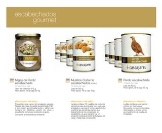 escabechados
            gourmet




2009   Migas de Perdiz                                 2005   Muslitos Codorniz                           2003   Perdiz escabechada
       escabechada                                            escabechados (10 uds.)                             18 latas por caja
       12 tarros por caja                                     12 latas por caja                                  Lata de 900 g.
       Tarro de cristal de 675 g.                             Lata de 350 g.                                     Peso aprox. de la caja 17 kg
       Peso aprox. de la caja 8,5 kg                          Peso aprox. de la caja 4 kg




       elaboracion del plato:                                 elaboracion del plato:                             elaboracion del plato:
       Presentar una cama de ensalada variada.                La lata contiene 10 muslitos de codorniz,          La lata contiene una perdiz
       Repartir las migas de perdiz escabechada (100          perfectos para acompañar con cualquier             entera sin deshuesar.
       g por ración aproximadamente) y aliñar con             ensalada o para servir como aperitivo. La          Se puede consumir troceada,
       vinagre de Módena, aceite de oliva y                   codorniz es una de las carnes que                  desmigada o entera como
       escabeche del propio producto al gusto.                típicamente se ha conservado en                    acompañante de cualquier
       Consumir a temperatura ambiente.                       escabeche, ya que siempre fue un                   ensalada.
                                                              producto exclusivamente de la época de
                                                              caza y había que conservarlo.
 